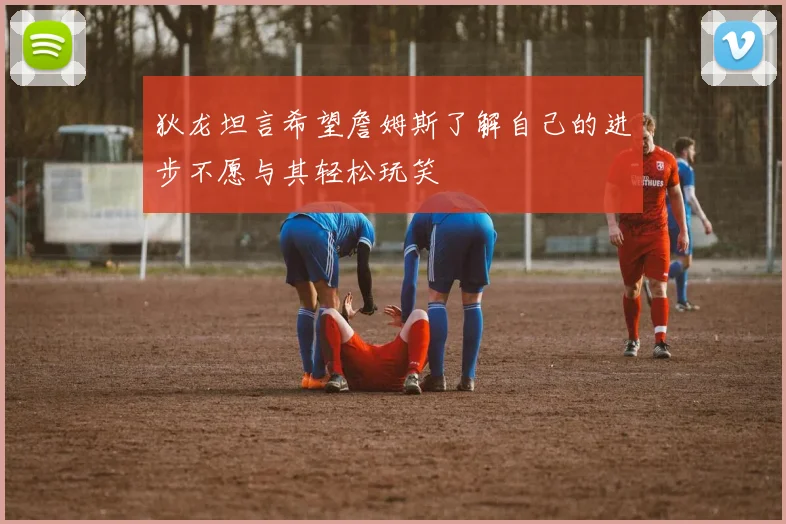 狄龙坦言希望詹姆斯了解自己的进步不愿与其轻松玩笑