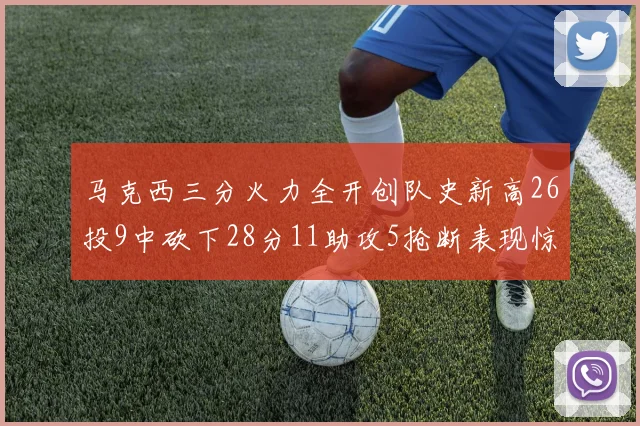 马克西三分火力全开创队史新高26投9中砍下28分11助攻5抢断表现惊艳