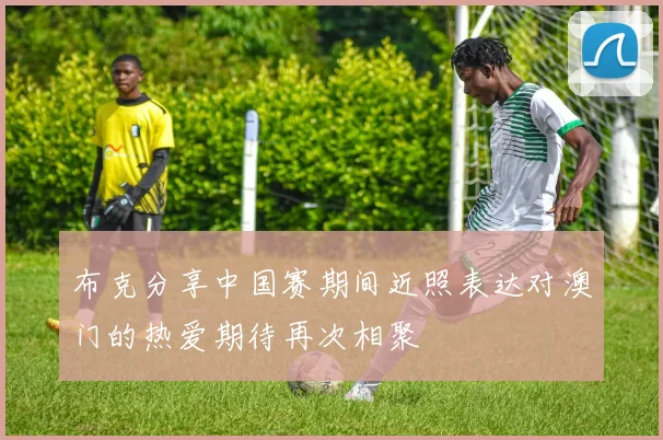 布克分享中国赛期间近照表达对澳门的热爱期待再次相聚