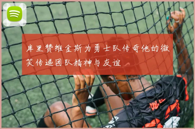 库里赞维金斯为勇士队传奇他的微笑传递团队精神与友谊