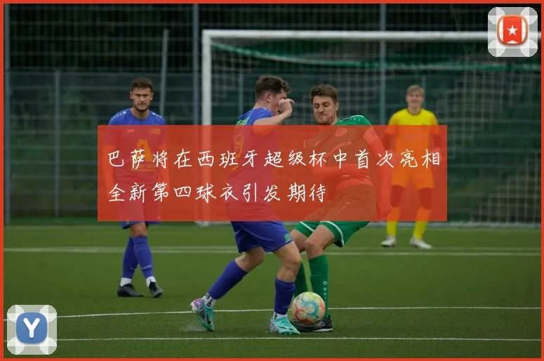 巴萨将在西班牙超级杯中首次亮相全新第四球衣引发期待