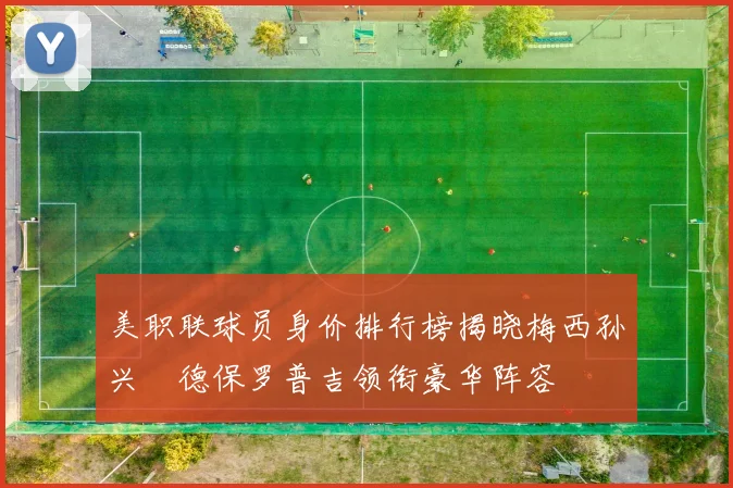 美职联球员身价排行榜揭晓梅西孙兴慜德保罗普吉领衔豪华阵容