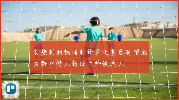 前热刺利物浦前锋罗比基恩有望成为凯尔特人新任主帅候选人