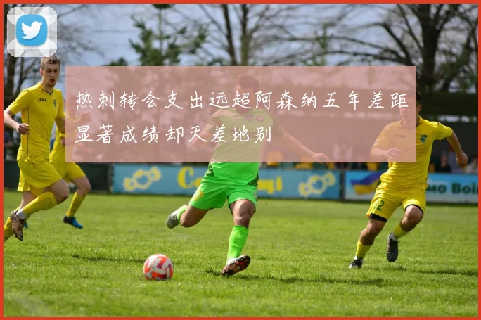 热刺转会支出远超阿森纳五年差距显著成绩却天差地别