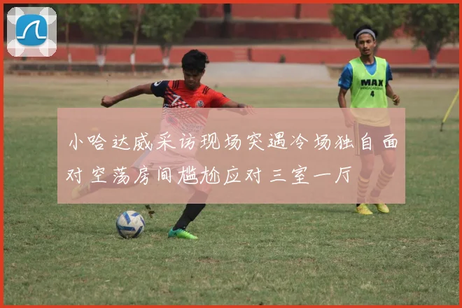 小哈达威采访现场突遇冷场独自面对空荡房间尴尬应对三室一厅
