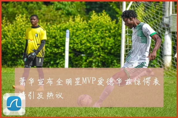 萧华宣布全明星MVP爱德华兹惊愕表情引发热议