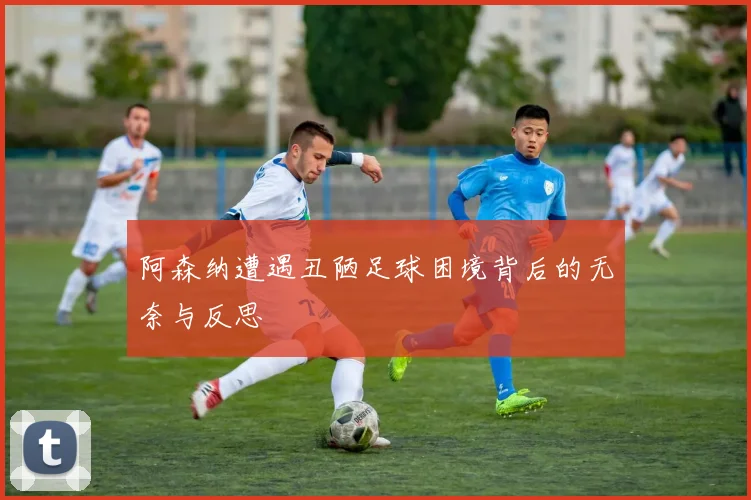 阿森纳遭遇丑陋足球困境背后的无奈与反思