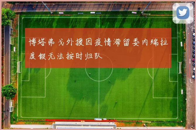 博塔弗戈外援因疫情滞留委内瑞拉度假无法按时归队