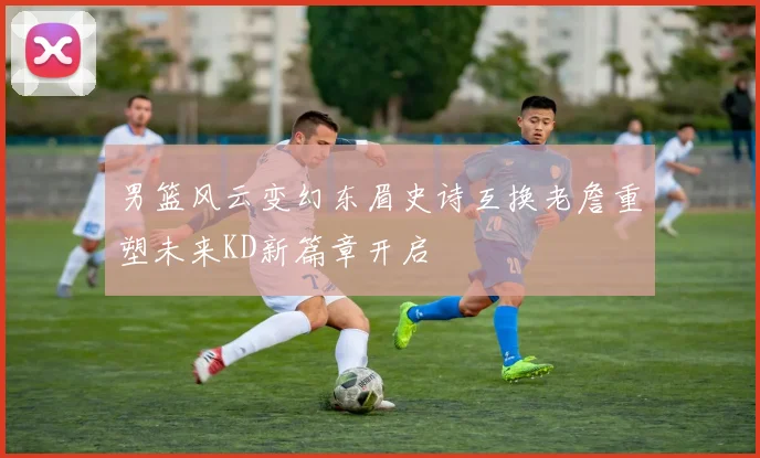 男篮风云变幻东眉史诗互换老詹重塑未来KD新篇章开启