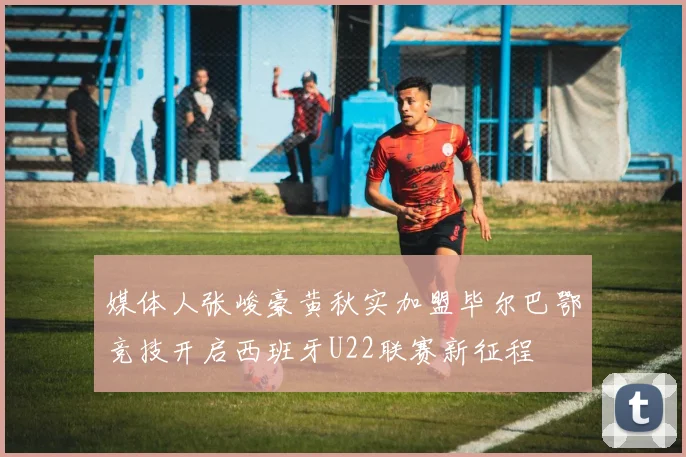 媒体人张峻豪黄秋实加盟毕尔巴鄂竞技开启西班牙U22联赛新征程