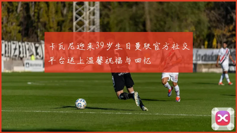 卡瓦尼迎来39岁生日曼联官方社交平台送上温馨祝福与回忆