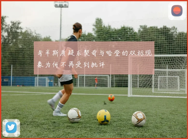 考辛斯质疑东契奇与哈登的双标现象为何不再受到批评