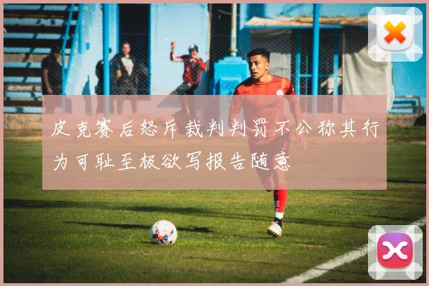 皮克赛后怒斥裁判判罚不公称其行为可耻至极欲写报告随意