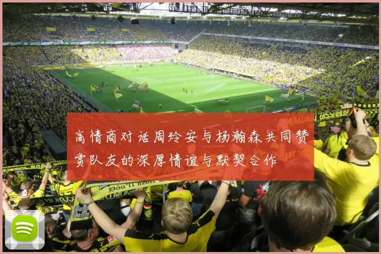 高情商对话周玲安与杨瀚森共同赞赏队友的深厚情谊与默契合作