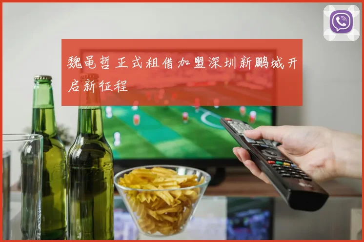 魏黾哲正式租借加盟深圳新鹏城开启新征程