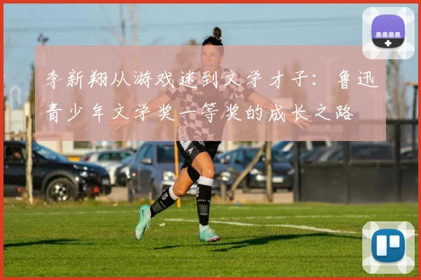 李新翔从游戏迷到文学才子：鲁迅青少年文学奖一等奖的成长之路