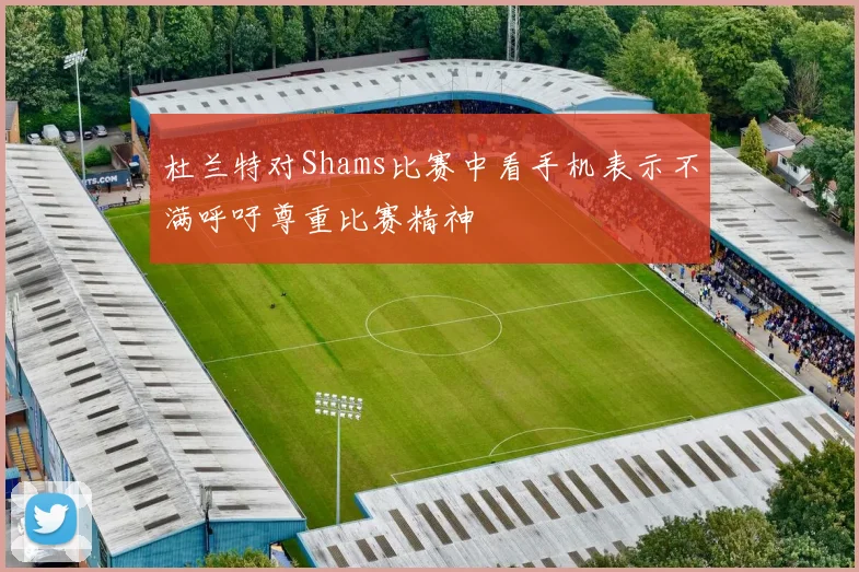 杜兰特对Shams比赛中看手机表示不满呼吁尊重比赛精神