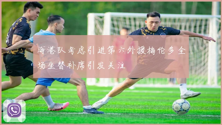 海港队考虑引进第六外援梅伦多全场坐替补席引发关注