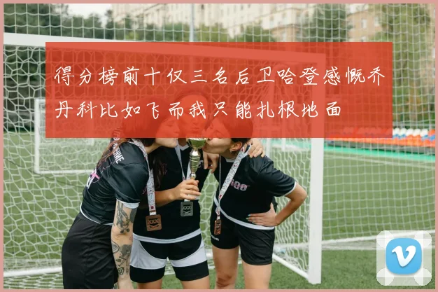 得分榜前十仅三名后卫哈登感慨乔丹科比如飞而我只能扎根地面